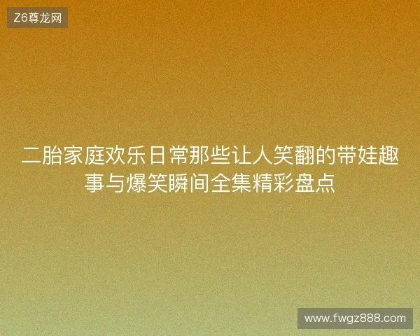 二胎家庭欢乐日常那些让人笑翻的带娃趣事与爆笑瞬间全集精彩盘点
