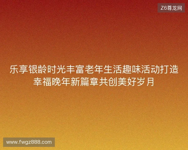 乐享银龄时光丰富老年生活趣味活动打造幸福晚年新篇章共创美好岁月
